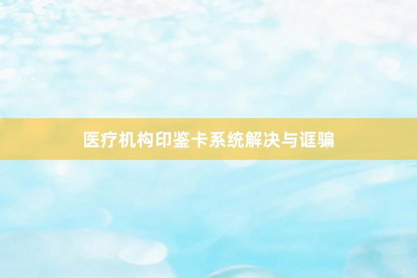 医疗机构印鉴卡系统解决与诓骗