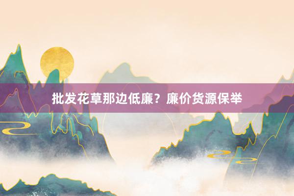 批发花草那边低廉？廉价货源保举
